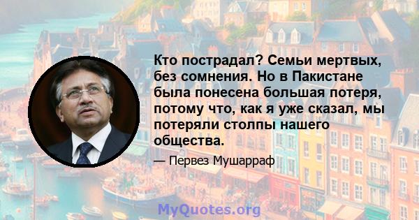 Кто пострадал? Семьи мертвых, без сомнения. Но в Пакистане была понесена большая потеря, потому что, как я уже сказал, мы потеряли столпы нашего общества.