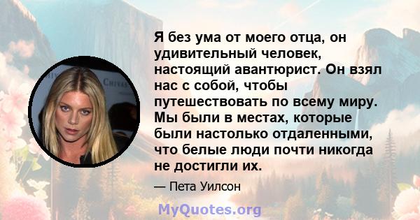 Я без ума от моего отца, он удивительный человек, настоящий авантюрист. Он взял нас с собой, чтобы путешествовать по всему миру. Мы были в местах, которые были настолько отдаленными, что белые люди почти никогда не