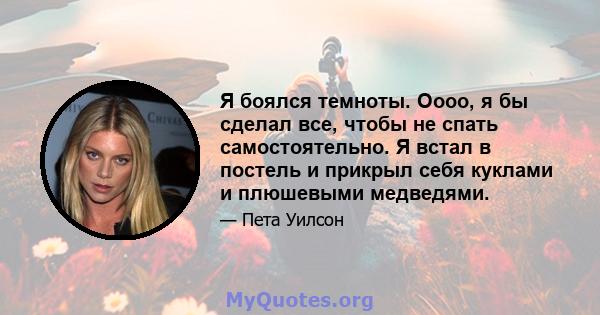 Я боялся темноты. Оооо, я бы сделал все, чтобы не спать самостоятельно. Я встал в постель и прикрыл себя куклами и плюшевыми медведями.