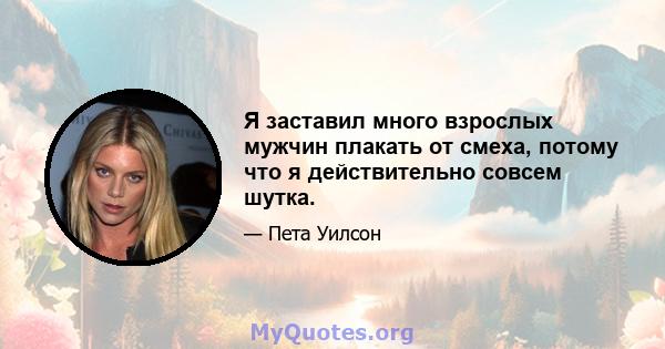 Я заставил много взрослых мужчин плакать от смеха, потому что я действительно совсем шутка.