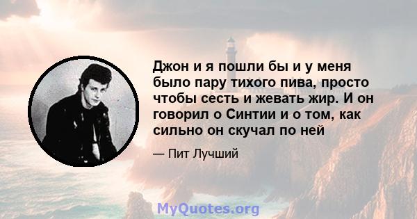 Джон и я пошли бы и у меня было пару тихого пива, просто чтобы сесть и жевать жир. И он говорил о Синтии и о том, как сильно он скучал по ней