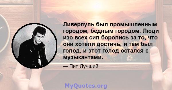 Ливерпуль был промышленным городом, бедным городом. Люди изо всех сил боролись за то, что они хотели достичь, и там был голод, и этот голод остался с музыкантами.