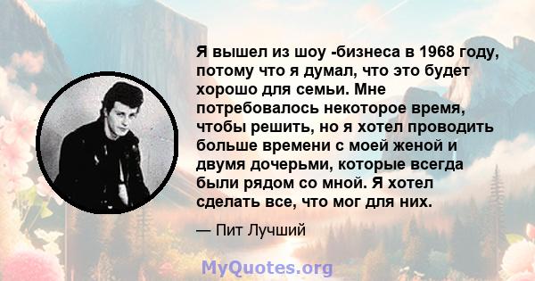 Я вышел из шоу -бизнеса в 1968 году, потому что я думал, что это будет хорошо для семьи. Мне потребовалось некоторое время, чтобы решить, но я хотел проводить больше времени с моей женой и двумя дочерьми, которые всегда 