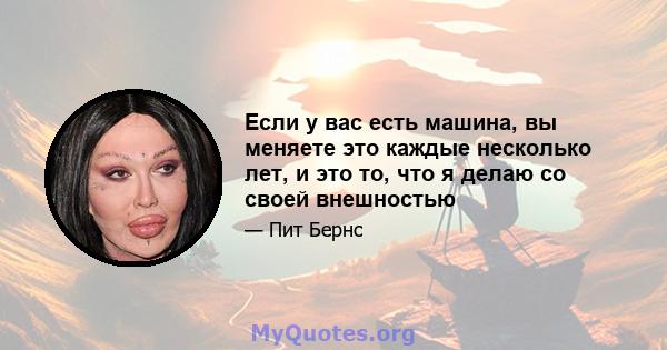 Если у вас есть машина, вы меняете это каждые несколько лет, и это то, что я делаю со своей внешностью