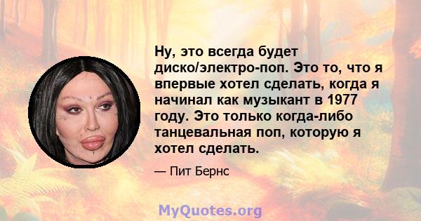 Ну, это всегда будет диско/электро-поп. Это то, что я впервые хотел сделать, когда я начинал как музыкант в 1977 году. Это только когда-либо танцевальная поп, которую я хотел сделать.