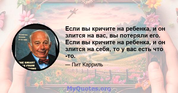 Если вы кричите на ребенка, и он злится на вас, вы потеряли его. Если вы кричите на ребенка, и он злится на себя, то у вас есть что -то.