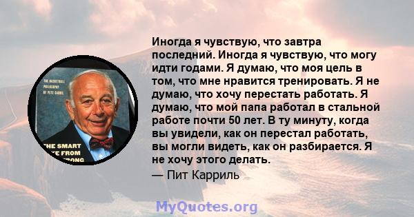 Иногда я чувствую, что завтра последний. Иногда я чувствую, что могу идти годами. Я думаю, что моя цель в том, что мне нравится тренировать. Я не думаю, что хочу перестать работать. Я думаю, что мой папа работал в