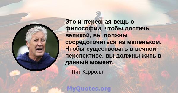 Это интересная вещь о философии, чтобы достичь великой, вы должны сосредоточиться на маленьком. Чтобы существовать в вечной перспективе, вы должны жить в данный момент.