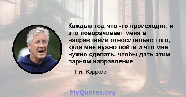 Каждый год что -то происходит, и это поворачивает меня в направлении относительно того, куда мне нужно пойти и что мне нужно сделать, чтобы дать этим парням направление.