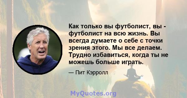 Как только вы футболист, вы - футболист на всю жизнь. Вы всегда думаете о себе с точки зрения этого. Мы все делаем. Трудно избавиться, когда ты не можешь больше играть.