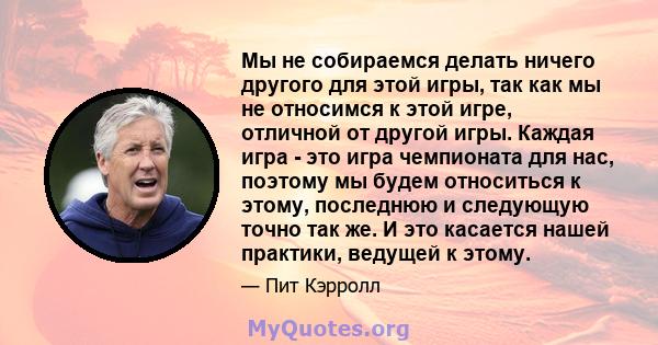 Мы не собираемся делать ничего другого для этой игры, так как мы не относимся к этой игре, отличной от другой игры. Каждая игра - это игра чемпионата для нас, поэтому мы будем относиться к этому, последнюю и следующую