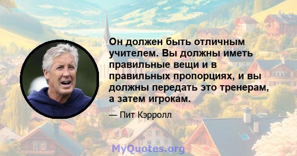 Он должен быть отличным учителем. Вы должны иметь правильные вещи и в правильных пропорциях, и вы должны передать это тренерам, а затем игрокам.