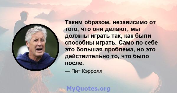 Таким образом, независимо от того, что они делают, мы должны играть так, как были способны играть. Само по себе это большая проблема, но это действительно то, что было после.