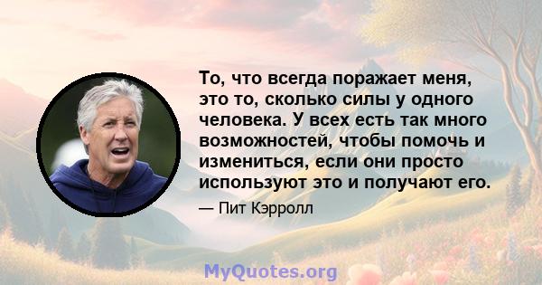 То, что всегда поражает меня, это то, сколько силы у одного человека. У всех есть так много возможностей, чтобы помочь и измениться, если они просто используют это и получают его.