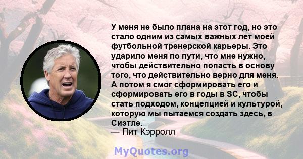 У меня не было плана на этот год, но это стало одним из самых важных лет моей футбольной тренерской карьеры. Это ударило меня по пути, что мне нужно, чтобы действительно попасть в основу того, что действительно верно