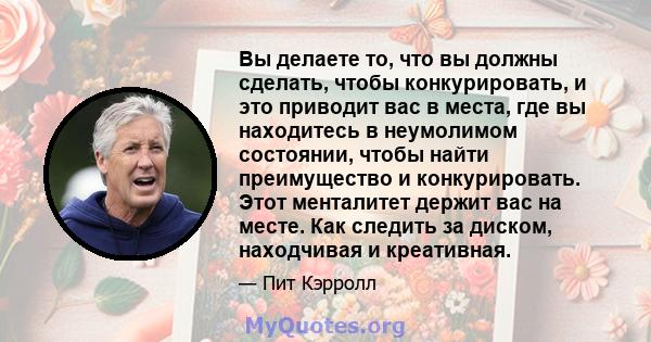 Вы делаете то, что вы должны сделать, чтобы конкурировать, и это приводит вас в места, где вы находитесь в неумолимом состоянии, чтобы найти преимущество и конкурировать. Этот менталитет держит вас на месте. Как следить 