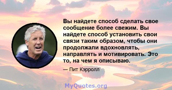 Вы найдете способ сделать свое сообщение более свежим. Вы найдете способ установить свои связи таким образом, чтобы они продолжали вдохновлять, направлять и мотивировать. Это то, на чем я описываю.