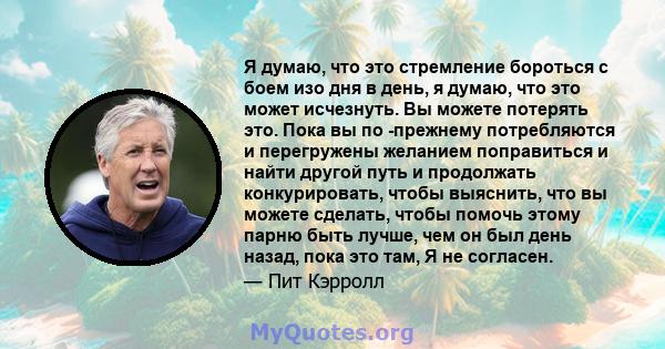 Я думаю, что это стремление бороться с боем изо дня в день, я думаю, что это может исчезнуть. Вы можете потерять это. Пока вы по -прежнему потребляются и перегружены желанием поправиться и найти другой путь и продолжать 