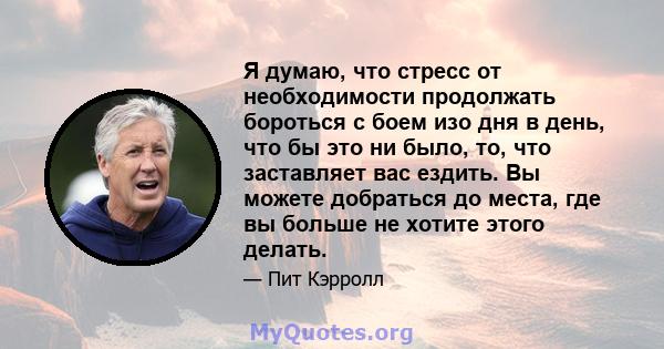 Я думаю, что стресс от необходимости продолжать бороться с боем изо дня в день, что бы это ни было, то, что заставляет вас ездить. Вы можете добраться до места, где вы больше не хотите этого делать.