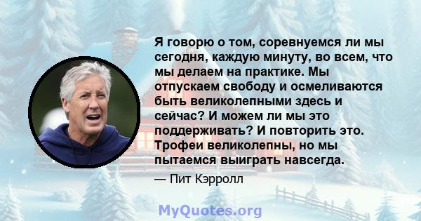 Я говорю о том, соревнуемся ли мы сегодня, каждую минуту, во всем, что мы делаем на практике. Мы отпускаем свободу и осмеливаются быть великолепными здесь и сейчас? И можем ли мы это поддерживать? И повторить это.