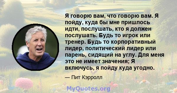 Я говорю вам, что говорю вам. Я пойду, куда бы мне пришлось идти, послушать, кто я должен послушать. Будь то игрок или тренер. Будь то корпоративный лидер, политический лидер или парень, сидящий на углу. Для меня это не 