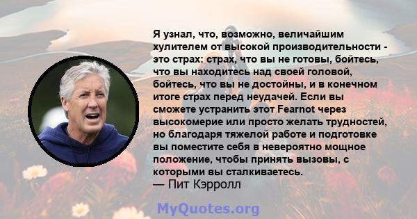 Я узнал, что, возможно, величайшим хулителем от высокой производительности - это страх: страх, что вы не готовы, бойтесь, что вы находитесь над своей головой, бойтесь, что вы не достойны, и в конечном итоге страх перед