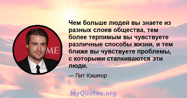 Чем больше людей вы знаете из разных слоев общества, тем более терпимым вы чувствуете различные способы жизни, и тем ближе вы чувствуете проблемы, с которыми сталкиваются эти люди.