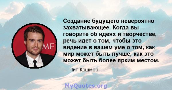 Создание будущего невероятно захватывающее. Когда вы говорите об идеях и творчестве, речь идет о том, чтобы это видение в вашем уме о том, как мир может быть лучше, как это может быть более ярким местом.