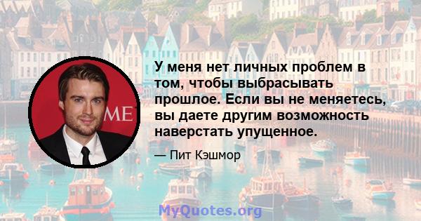 У меня нет личных проблем в том, чтобы выбрасывать прошлое. Если вы не меняетесь, вы даете другим возможность наверстать упущенное.