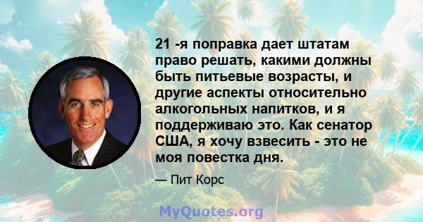 21 -я поправка дает штатам право решать, какими должны быть питьевые возрасты, и другие аспекты относительно алкогольных напитков, и я поддерживаю это. Как сенатор США, я хочу взвесить - это не моя повестка дня.