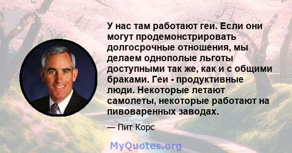 У нас там работают геи. Если они могут продемонстрировать долгосрочные отношения, мы делаем однополые льготы доступными так же, как и с общими браками. Геи - продуктивные люди. Некоторые летают самолеты, некоторые