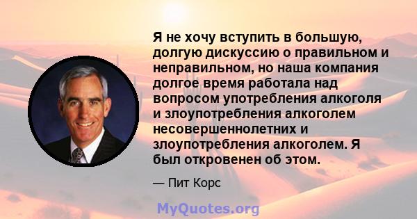 Я не хочу вступить в большую, долгую дискуссию о правильном и неправильном, но наша компания долгое время работала над вопросом употребления алкоголя и злоупотребления алкоголем несовершеннолетних и злоупотребления