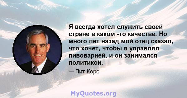 Я всегда хотел служить своей стране в каком -то качестве. Но много лет назад мой отец сказал, что хочет, чтобы я управлял пивоварней, и он занимался политикой.