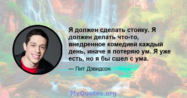 Я должен сделать стойку. Я должен делать что-то, внедренное комедией каждый день, иначе я потеряю ум. Я уже есть, но я бы сшел с ума.