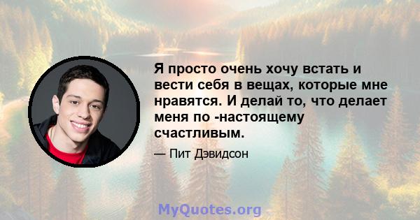 Я просто очень хочу встать и вести себя в вещах, которые мне нравятся. И делай то, что делает меня по -настоящему счастливым.