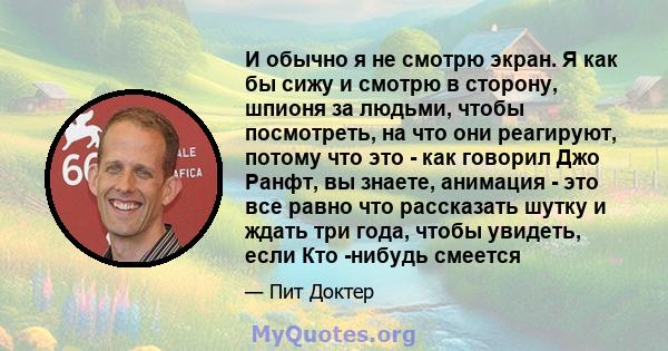 И обычно я не смотрю экран. Я как бы сижу и смотрю в сторону, шпионя за людьми, чтобы посмотреть, на что они реагируют, потому что это - как говорил Джо Ранфт, вы знаете, анимация - это все равно что рассказать шутку и