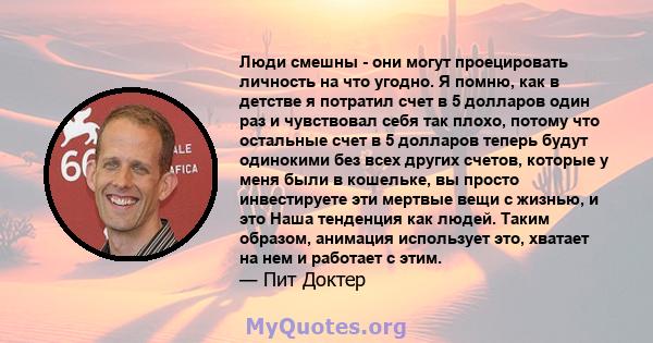 Люди смешны - они могут проецировать личность на что угодно. Я помню, как в детстве я потратил счет в 5 долларов один раз и чувствовал себя так плохо, потому что остальные счет в 5 долларов теперь будут одинокими без