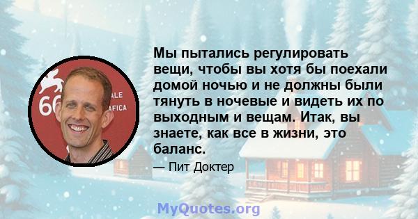 Мы пытались регулировать вещи, чтобы вы хотя бы поехали домой ночью и не должны были тянуть в ночевые и видеть их по выходным и вещам. Итак, вы знаете, как все в жизни, это баланс.