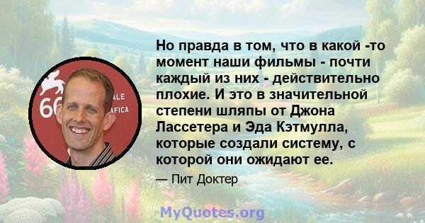 Но правда в том, что в какой -то момент наши фильмы - почти каждый из них - действительно плохие. И это в значительной степени шляпы от Джона Лассетера и Эда Кэтмулла, которые создали систему, с которой они ожидают ее.