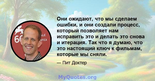 Они ожидают, что мы сделаем ошибки, и они создали процесс, который позволяет нам исправить это и делать это снова и итерация. Так что я думаю, что это настоящий ключ к фильмам, которые мы сняли.