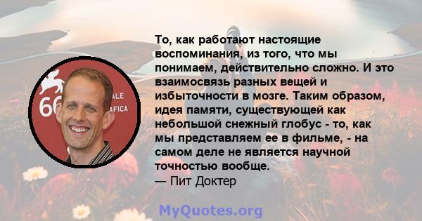 То, как работают настоящие воспоминания, из того, что мы понимаем, действительно сложно. И это взаимосвязь разных вещей и избыточности в мозге. Таким образом, идея памяти, существующей как небольшой снежный глобус - то, 