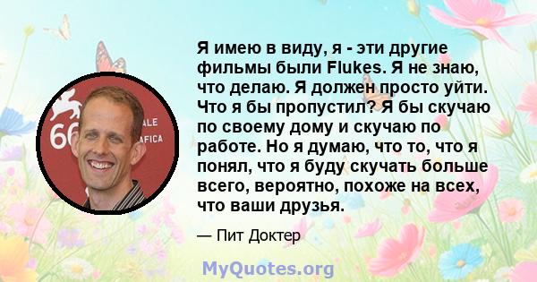 Я имею в виду, я - эти другие фильмы были Flukes. Я не знаю, что делаю. Я должен просто уйти. Что я бы пропустил? Я бы скучаю по своему дому и скучаю по работе. Но я думаю, что то, что я понял, что я буду скучать больше 