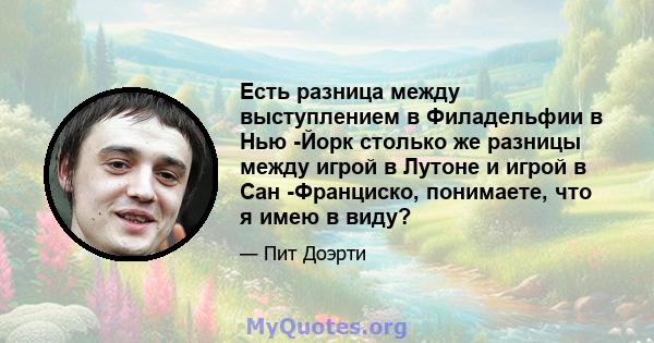 Есть разница между выступлением в Филадельфии в Нью -Йорк столько же разницы между игрой в Лутоне и игрой в Сан -Франциско, понимаете, что я имею в виду?