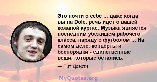 Это почти о себе ... даже когда вы на Dole, речь идет о вашей кожаной куртке. Музыка является последним убежищем рабочего класса, наряду с футболом ... На самом деле, концерты и беспорядки - единственные вещи, которые