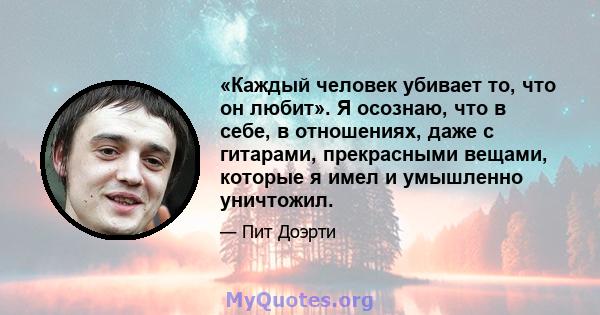 «Каждый человек убивает то, что он любит». Я осознаю, что в себе, в отношениях, даже с гитарами, прекрасными вещами, которые я имел и умышленно уничтожил.