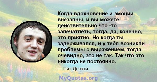 Когда вдохновение и эмоции внезапны, и вы можете действительно что -то запечатлеть, тогда, да, конечно, это приятно. Но когда ты задерживался, и у тебя возникли проблемы с выражением, тогда, очевидно, это не так. Так