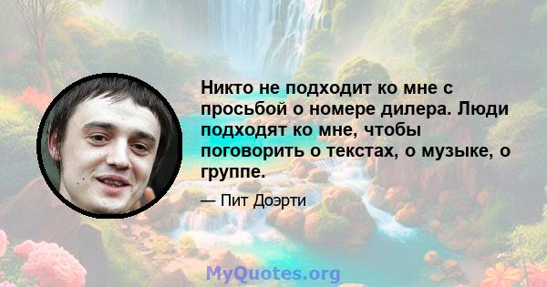 Никто не подходит ко мне с просьбой о номере дилера. Люди подходят ко мне, чтобы поговорить о текстах, о музыке, о группе.