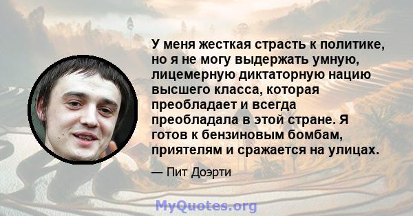 У меня жесткая страсть к политике, но я не могу выдержать умную, лицемерную диктаторную нацию высшего класса, которая преобладает и всегда преобладала в этой стране. Я готов к бензиновым бомбам, приятелям и сражается на 