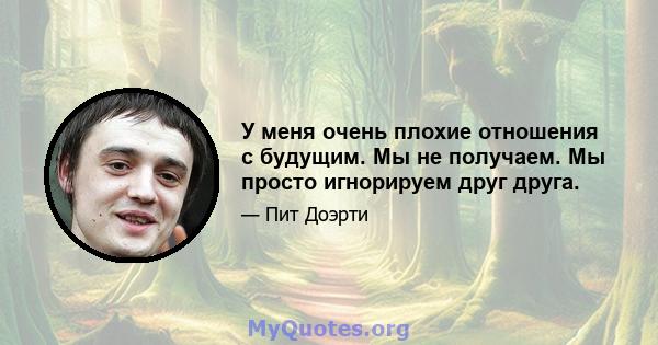 У меня очень плохие отношения с будущим. Мы не получаем. Мы просто игнорируем друг друга.