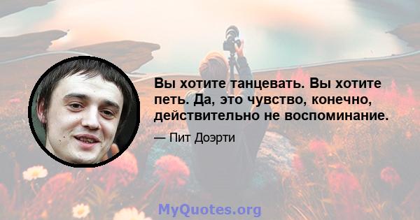 Вы хотите танцевать. Вы хотите петь. Да, это чувство, конечно, действительно не воспоминание.